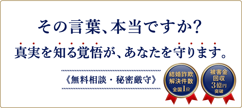 その言葉、本当ですか？結婚詐欺、婚活詐欺、マッチングアプリやSNSでの詐欺かもと思ったら、真実を知る覚悟が、あなたを守ります。無料相談・秘密厳守　結婚詐欺解決件数全国1位、被害金回収3億円突破