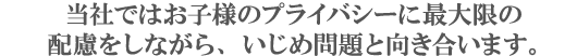 当社ではお子様のプライバシーに最大限の配慮をしながら、いじめ問題と向き合います。